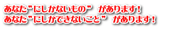 あなた”にしかないもの” があります!あなた”にしかできないこと” があります!
